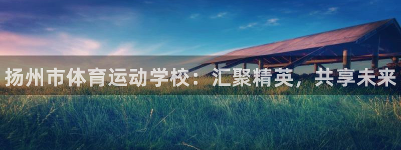 尊龙官方正版app神州：扬州市体育运动学校：汇聚精英