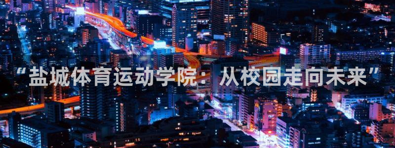 尊龙官网下载平台是正规平台吗：“盐城体育运动学院：从校园走向